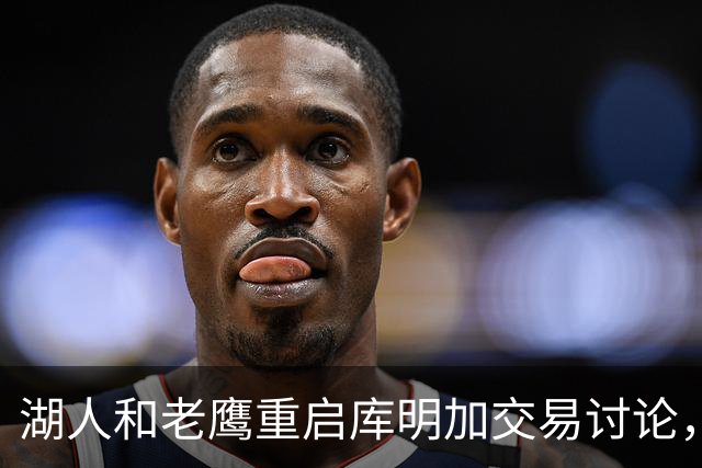 湖人和老鹰重启库明加交易讨论，年轻球员成关键筹码